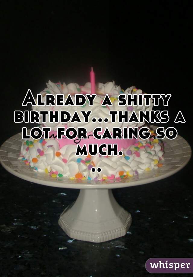 Already a shitty birthday...thanks a lot for caring so much...