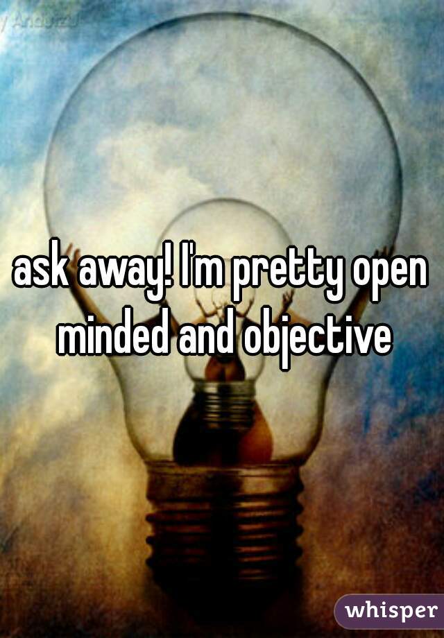 ask away! I'm pretty open minded and objective
