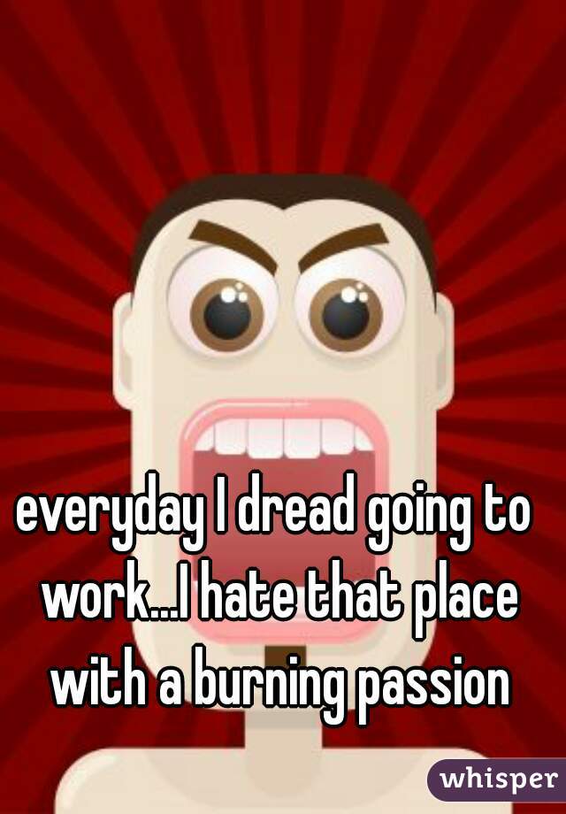 everyday I dread going to work...I hate that place with a burning passion