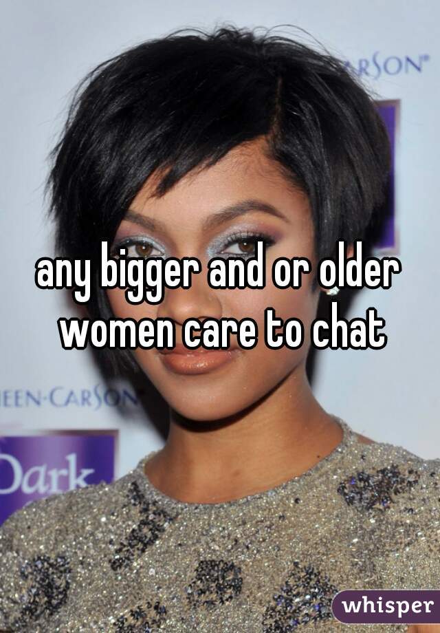 any bigger and or older women care to chat