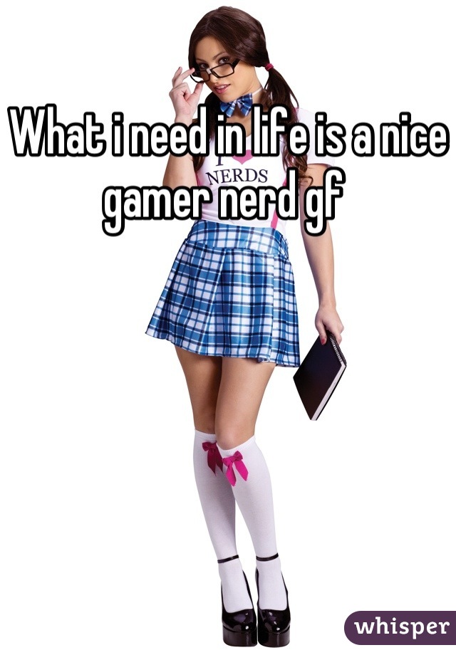 What i need in life is a nice gamer nerd gf 