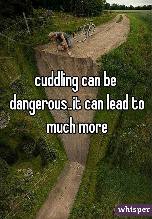 cuddling can be dangerous..it can lead to much more