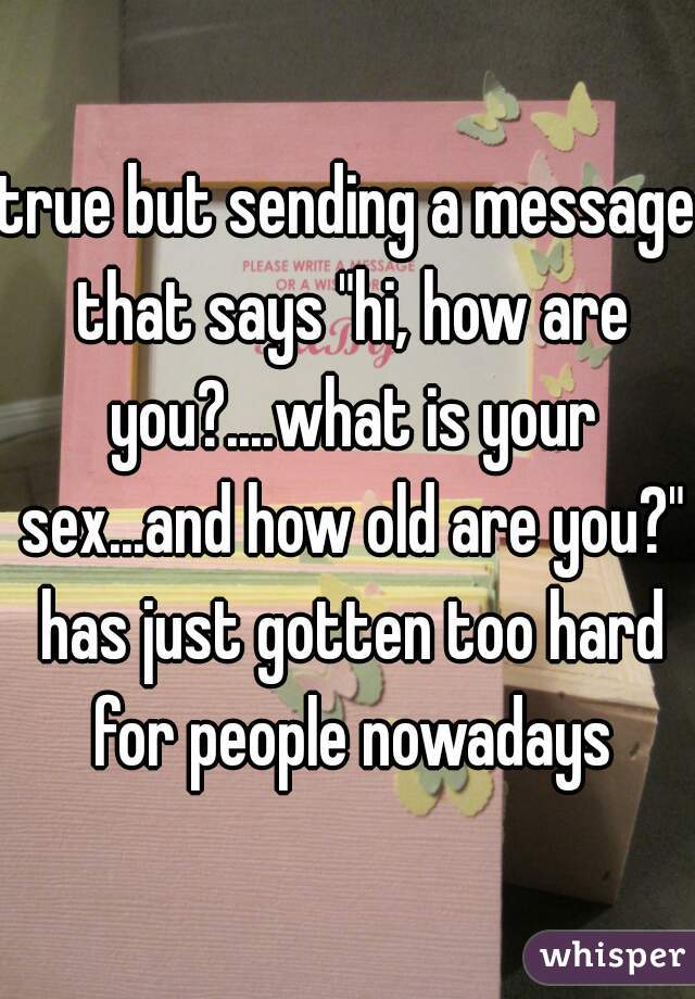 true but sending a message that says "hi, how are you?....what is your sex...and how old are you?" has just gotten too hard for people nowadays