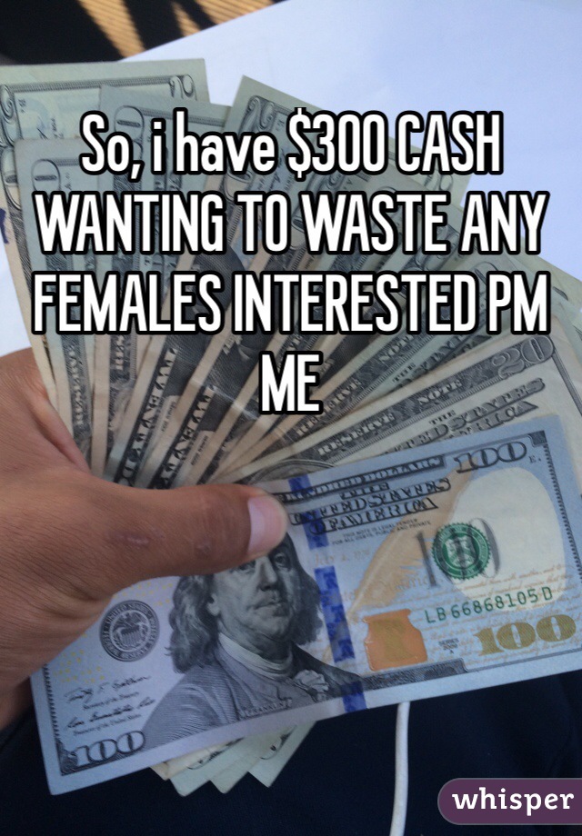 So, i have $300 CASH
WANTING TO WASTE ANY FEMALES INTERESTED PM ME