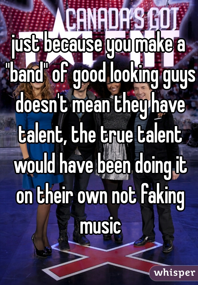 just because you make a "band" of good looking guys doesn't mean they have talent, the true talent would have been doing it on their own not faking music