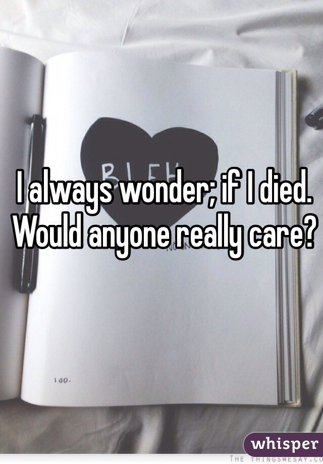 I always wonder; if I died. Would anyone really care?