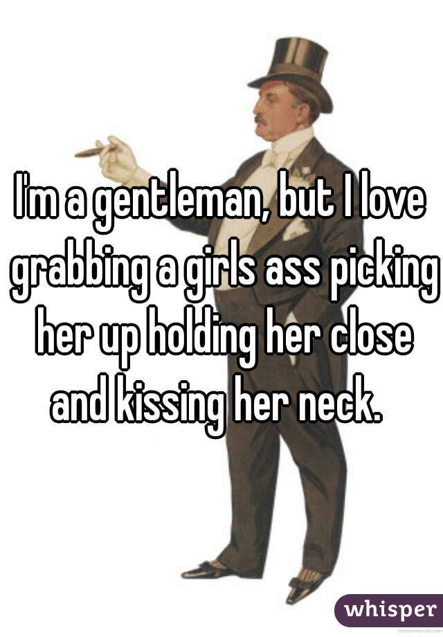 I'm a gentleman, but I love grabbing a girls ass picking her up holding her close and kissing her neck.  