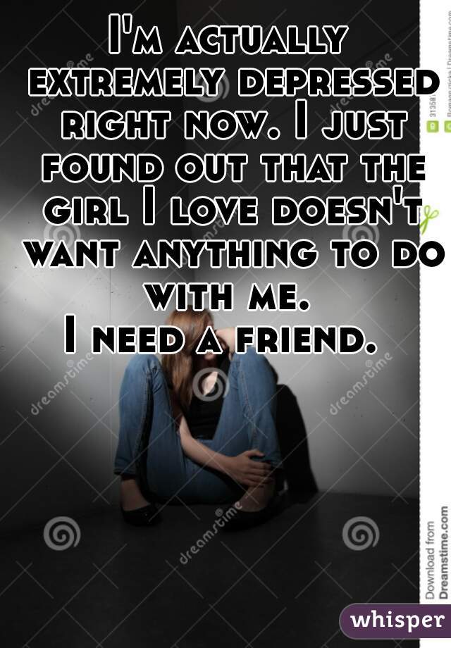 I'm actually extremely depressed right now. I just found out that the girl I love doesn't want anything to do with me. 

I need a friend. 