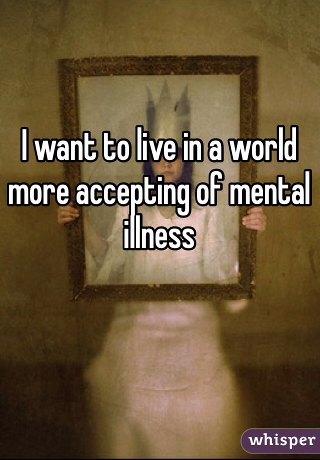 I want to live in a world more accepting of mental illness 