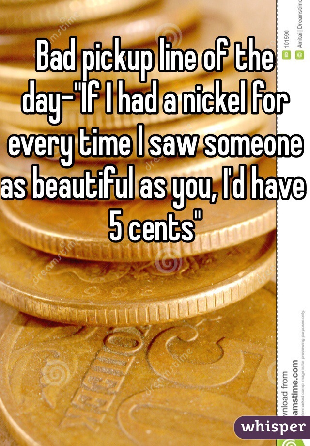Bad pickup line of the day-"If I had a nickel for every time I saw someone as beautiful as you, I'd have 5 cents"