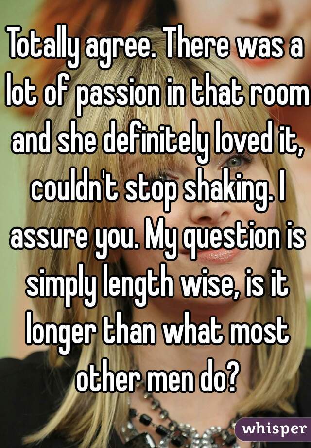 Totally agree. There was a lot of passion in that room and she definitely loved it, couldn't stop shaking. I assure you. My question is simply length wise, is it longer than what most other men do?