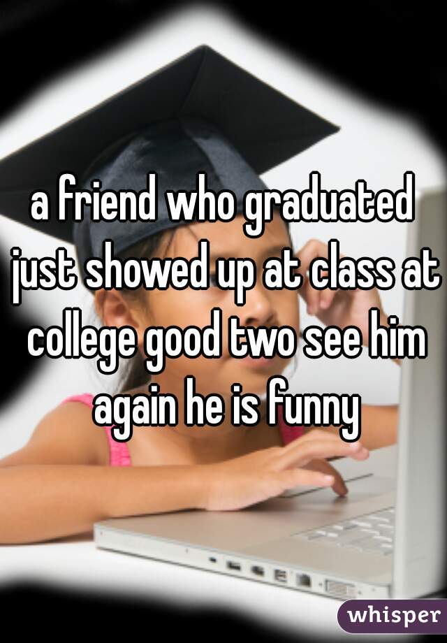 a friend who graduated just showed up at class at college good two see him again he is funny