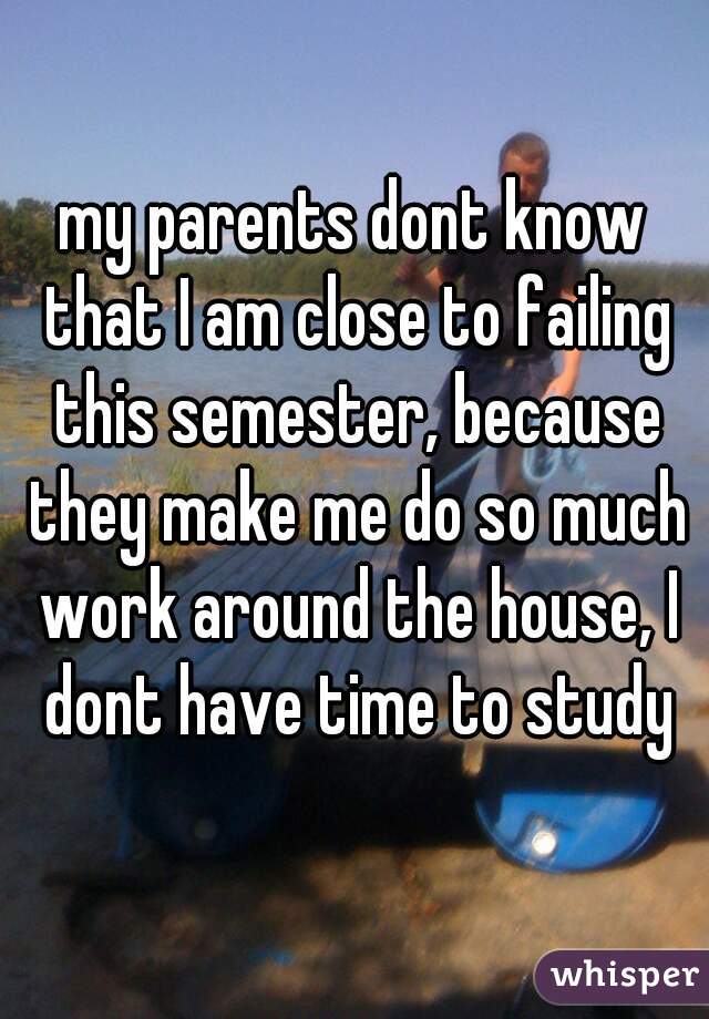 my parents dont know that I am close to failing this semester, because they make me do so much work around the house, I dont have time to study