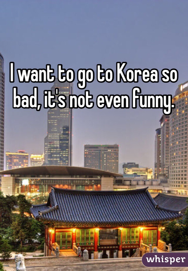 I want to go to Korea so bad, it's not even funny.