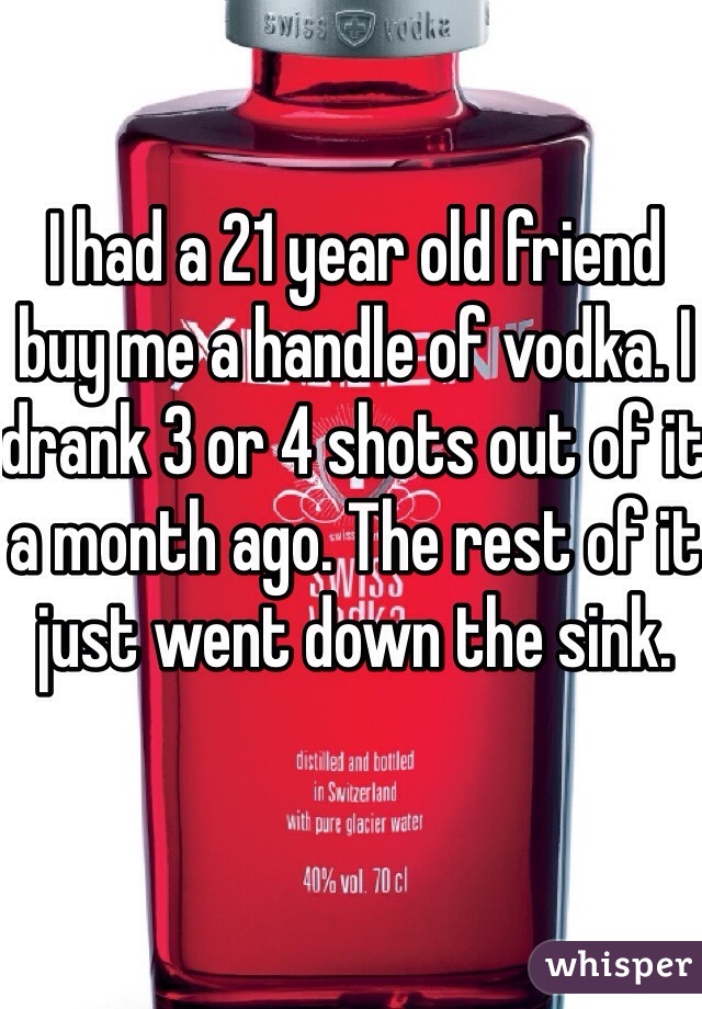I had a 21 year old friend buy me a handle of vodka. I drank 3 or 4 shots out of it a month ago. The rest of it just went down the sink.