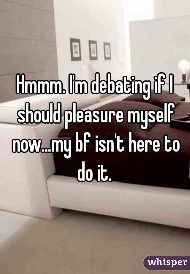 Hmmm. I'm debating if I should pleasure myself now...my bf isn't here to do it. 