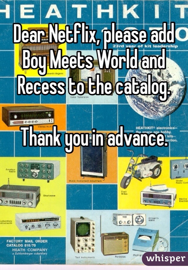 Dear Netflix, please add Boy Meets World and Recess to the catalog. 

Thank you in advance. 