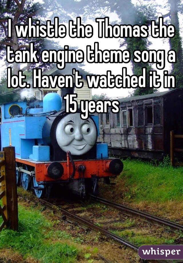 I whistle the Thomas the tank engine theme song a lot. Haven't watched it in 15 years 
