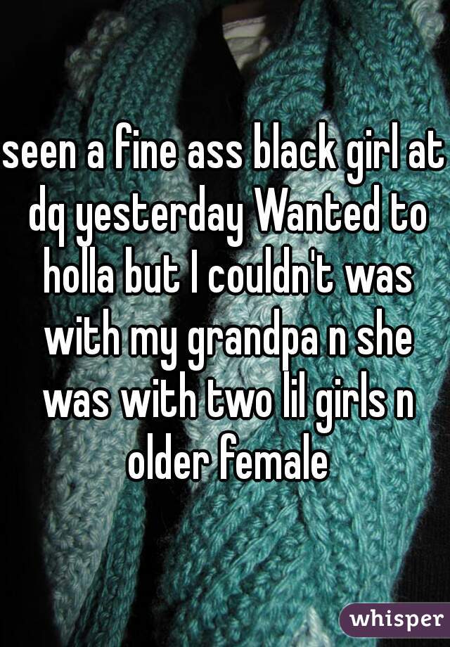 seen a fine ass black girl at dq yesterday Wanted to holla but I couldn't was with my grandpa n she was with two lil girls n older female