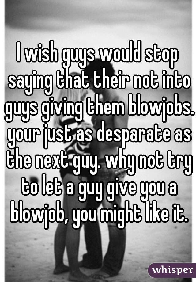 I wish guys would stop saying that their not into guys giving them blowjobs. your just as desparate as the next guy. why not try to let a guy give you a blowjob, you might like it.