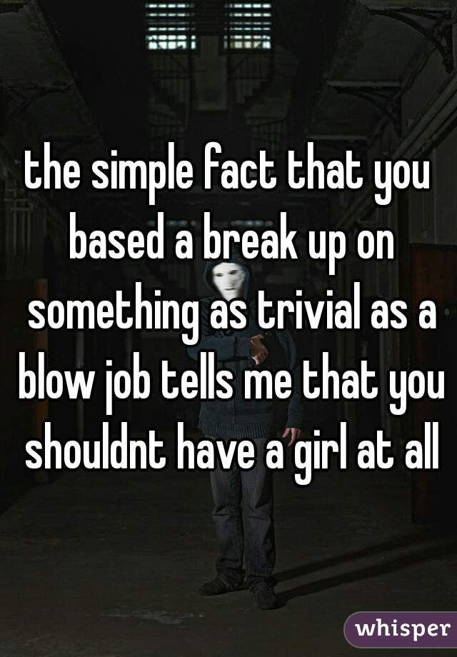 the simple fact that you based a break up on something as trivial as a blow job tells me that you shouldnt have a girl at all
