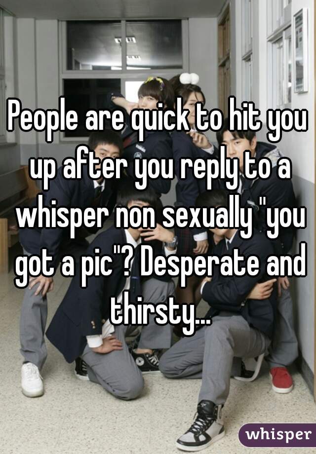 People are quick to hit you up after you reply to a whisper non sexually "you got a pic"? Desperate and thirsty...