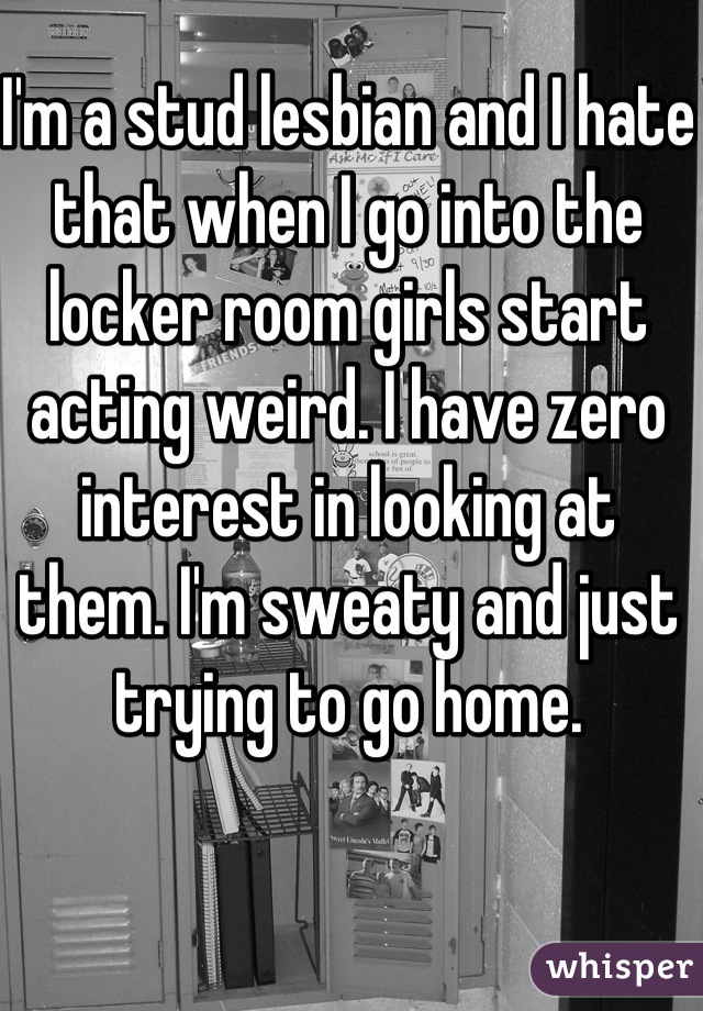 I'm a stud lesbian and I hate that when I go into the locker room girls start acting weird. I have zero interest in looking at them. I'm sweaty and just trying to go home.