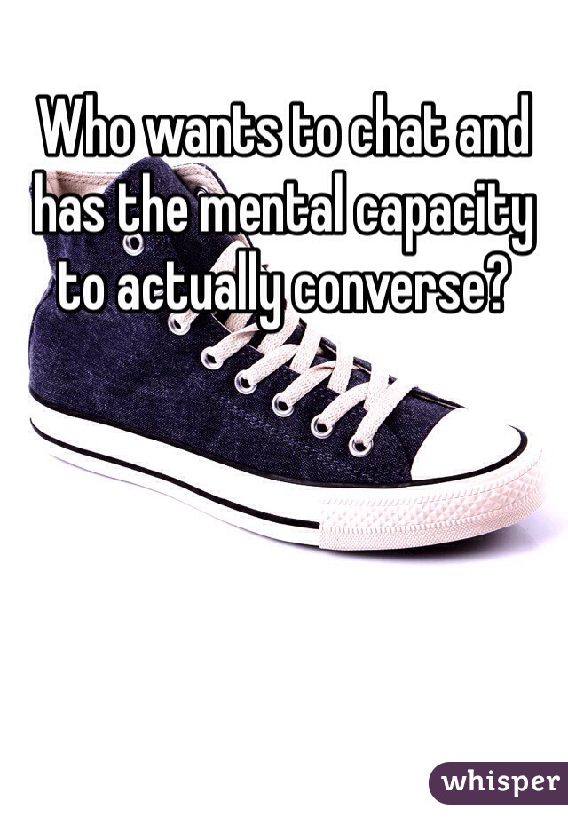 Who wants to chat and has the mental capacity to actually converse? 