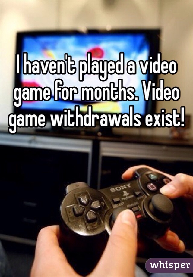 I haven't played a video game for months. Video game withdrawals exist!