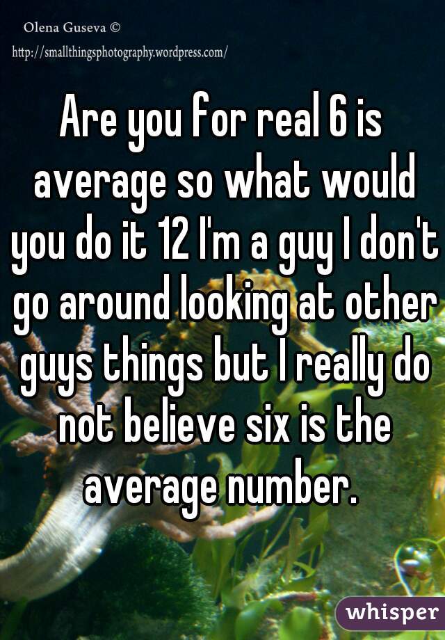 Are you for real 6 is average so what would you do it 12 I'm a guy I don't go around looking at other guys things but I really do not believe six is the average number. 