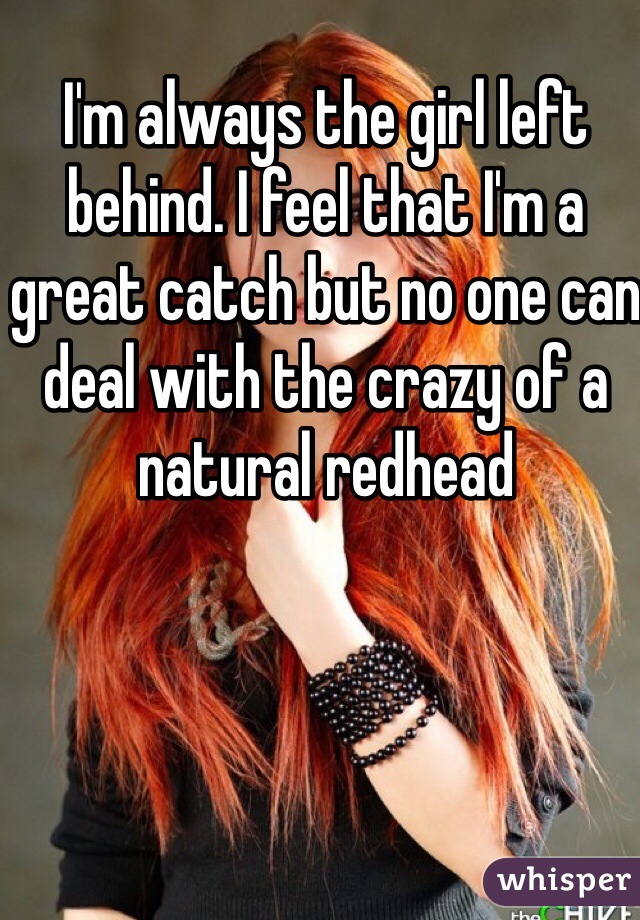 I'm always the girl left behind. I feel that I'm a great catch but no one can deal with the crazy of a natural redhead 