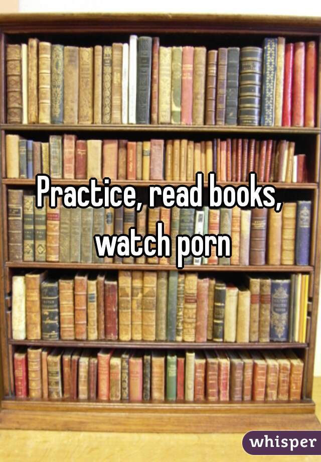 Practice, read books, watch porn