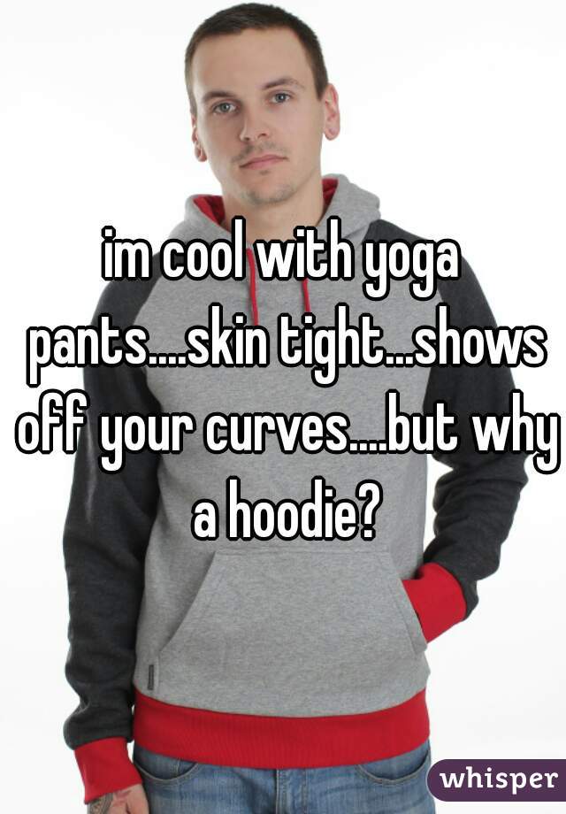 im cool with yoga pants....skin tight...shows off your curves....but why a hoodie?