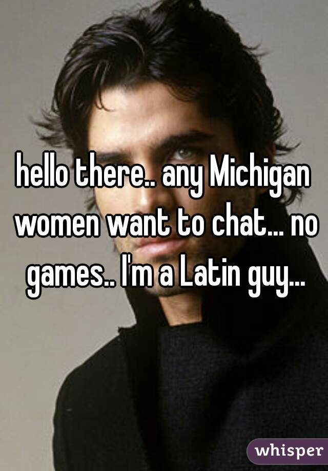 hello there.. any Michigan women want to chat... no games.. I'm a Latin guy...