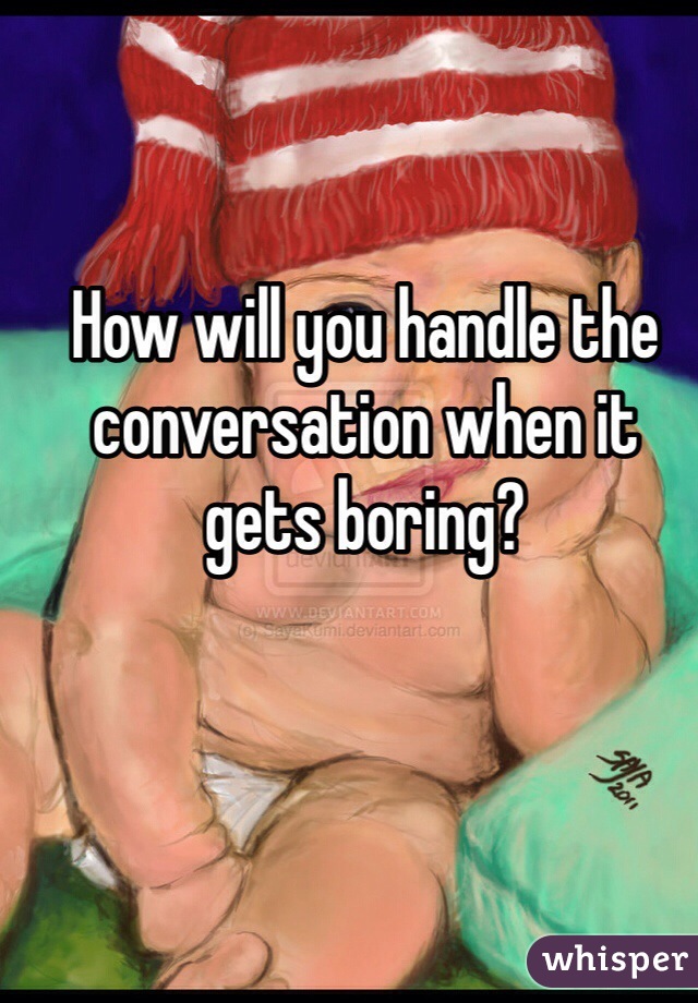 How will you handle the conversation when it gets boring?
