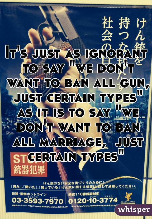 It's just as ignorant to say "we don't want to ban all gun, just certain types" as it is to say "we don't want to ban all marriage,  just certain types" 