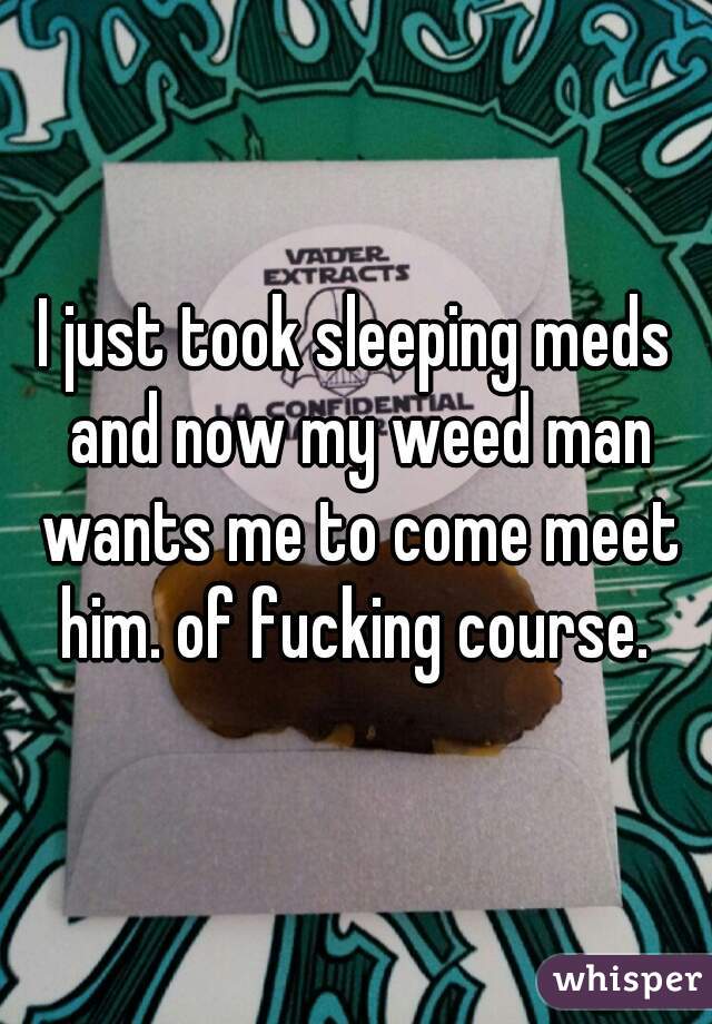 I just took sleeping meds and now my weed man wants me to come meet him. of fucking course. 