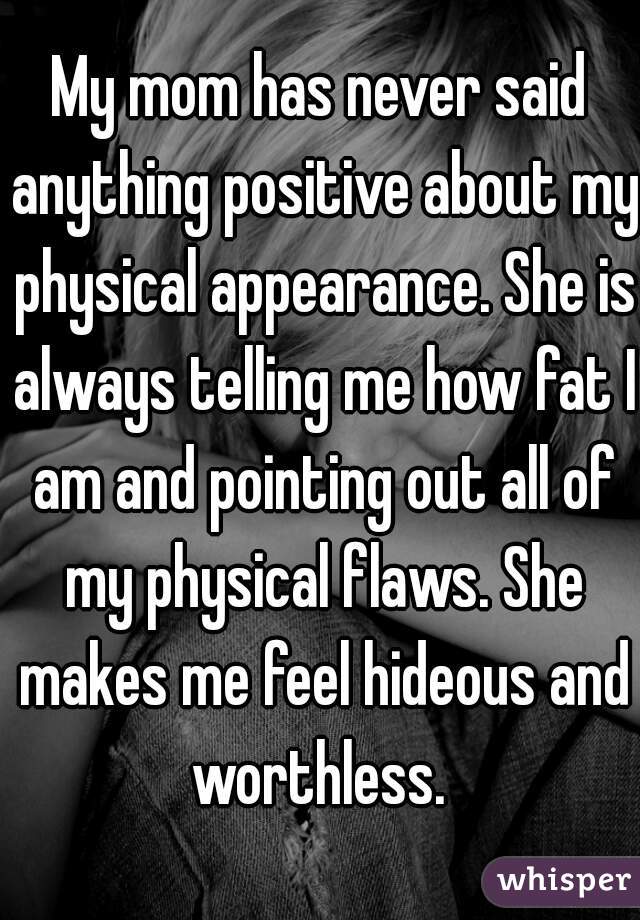 My mom has never said anything positive about my physical appearance. She is always telling me how fat I am and pointing out all of my physical flaws. She makes me feel hideous and worthless. 