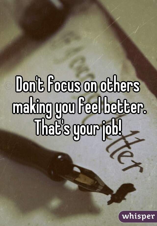 Don't focus on others making you feel better. That's your job! 