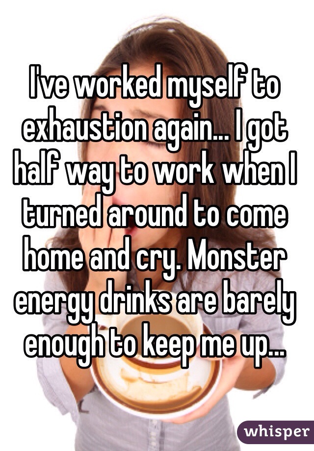 I've worked myself to exhaustion again... I got half way to work when I turned around to come home and cry. Monster energy drinks are barely enough to keep me up... 
