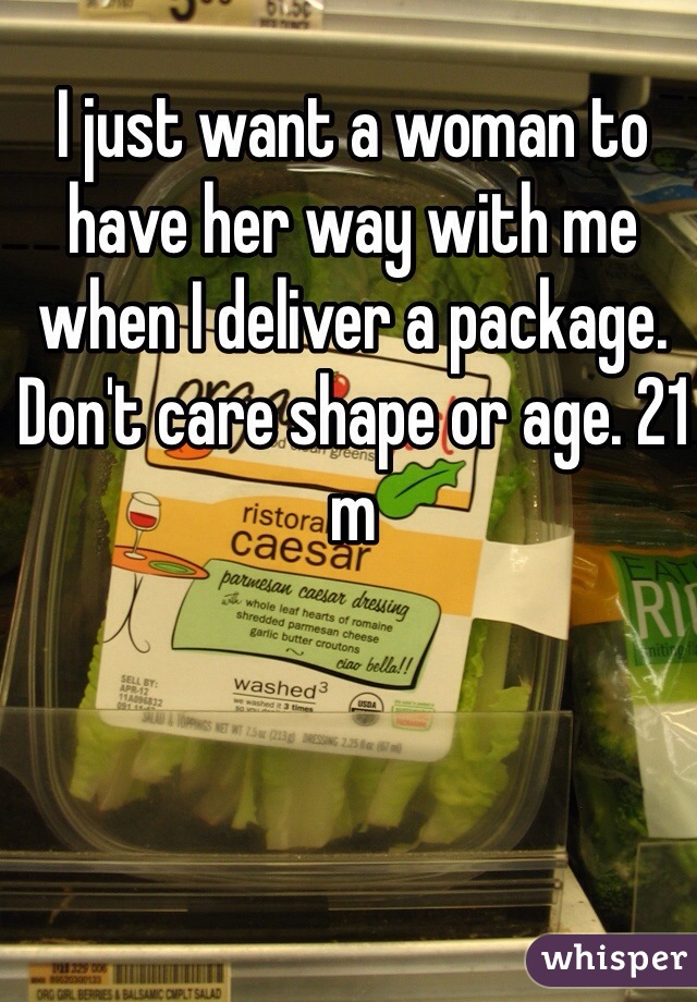 I just want a woman to have her way with me when I deliver a package. Don't care shape or age. 21 m