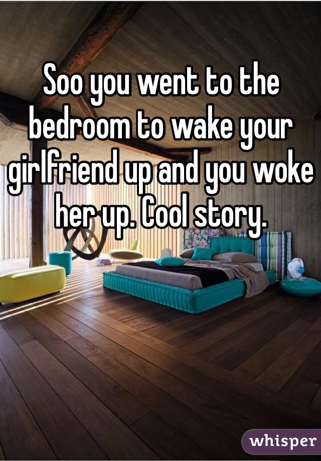 Soo you went to the bedroom to wake your girlfriend up and you woke her up. Cool story.