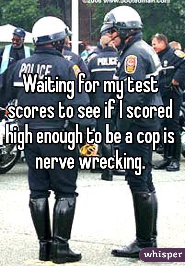 Waiting for my test scores to see if I scored high enough to be a cop is nerve wrecking. 