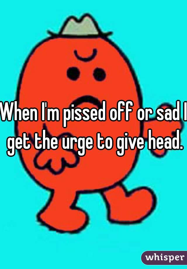 When I'm pissed off or sad I get the urge to give head.