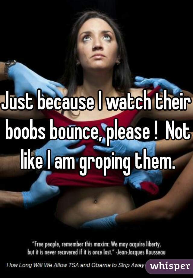 Just because I watch their boobs bounce, please !  Not like I am groping them.