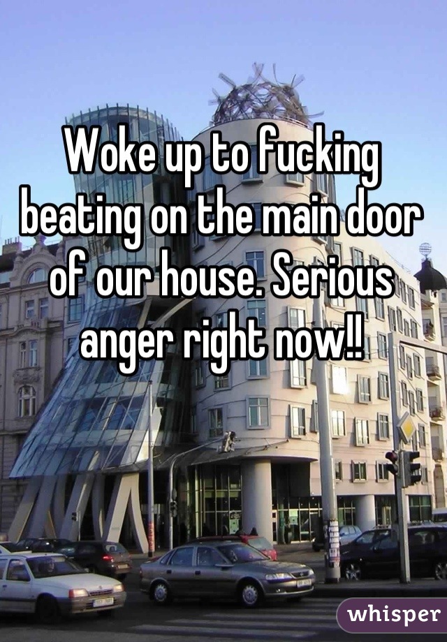 Woke up to fucking beating on the main door of our house. Serious anger right now!!