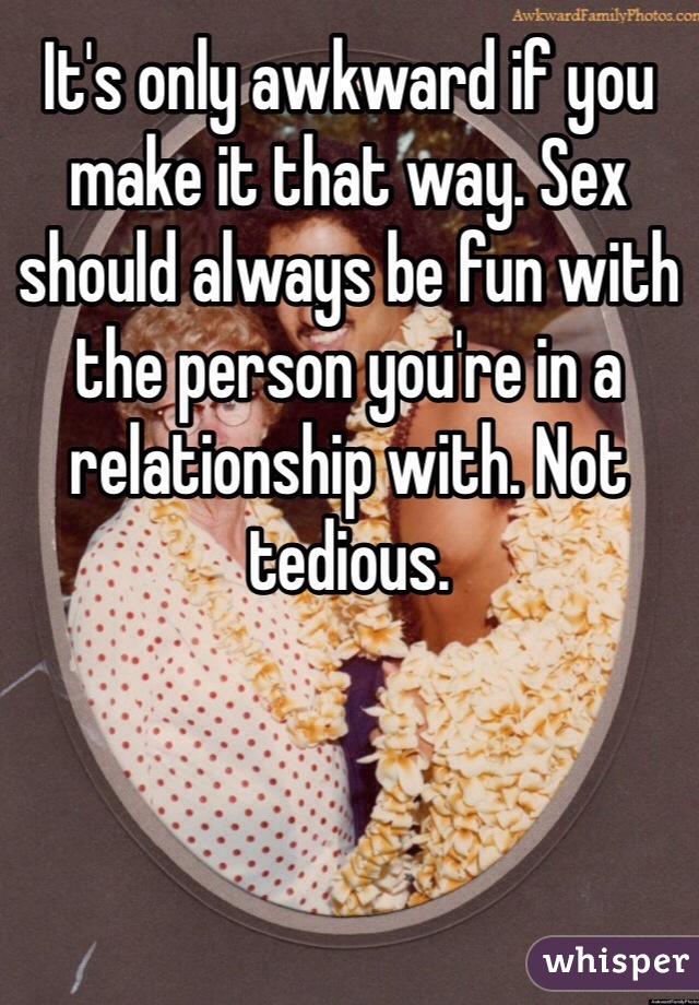 It's only awkward if you make it that way. Sex should always be fun with the person you're in a relationship with. Not tedious. 