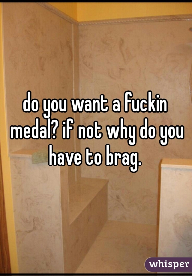 do you want a fuckin medal? if not why do you have to brag. 