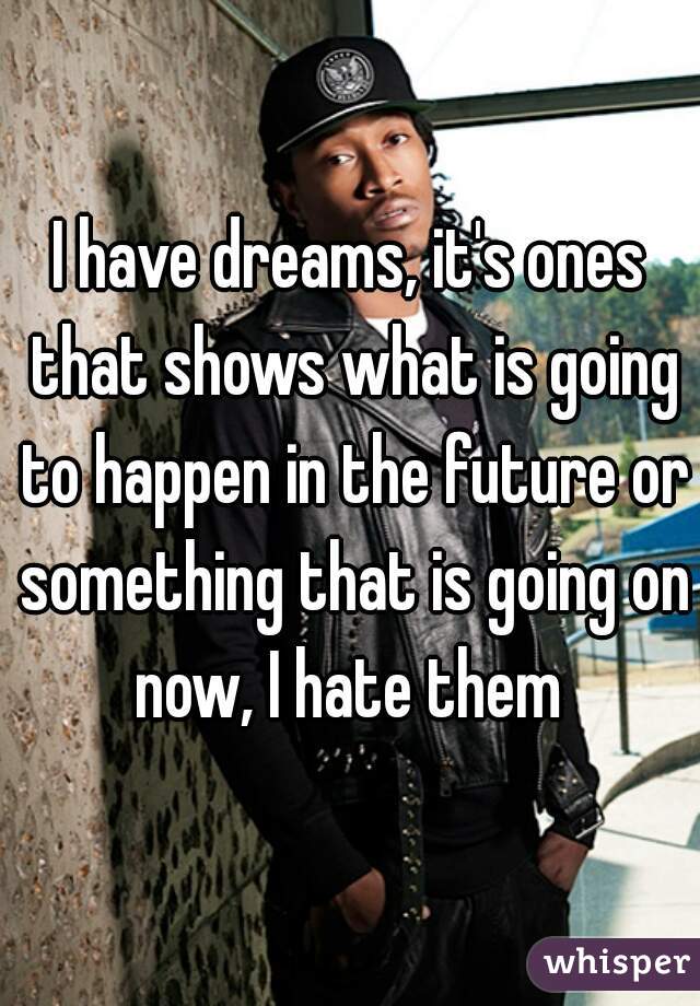 I have dreams, it's ones that shows what is going to happen in the future or something that is going on now, I hate them 