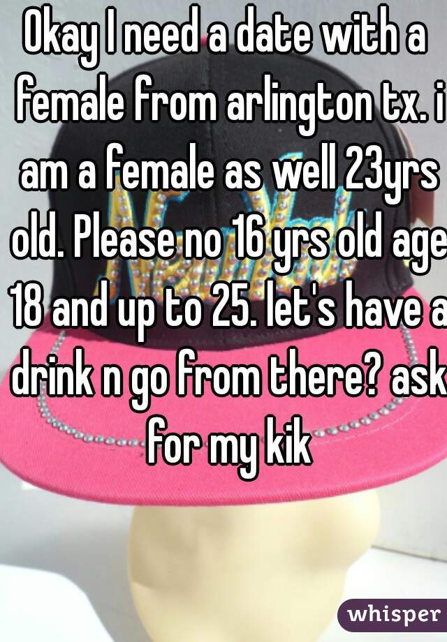 Okay I need a date with a female from arlington tx. i am a female as well 23yrs old. Please no 16 yrs old age 18 and up to 25. let's have a drink n go from there? ask for my kik
